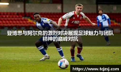登博思与阿尔克的激烈对决展现足球魅力与团队精神的巅峰对抗